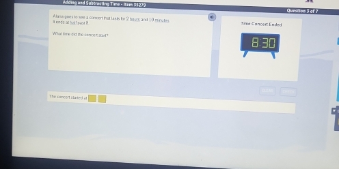 Adding and Subtracting Time - Item 35279 
Question 3 of 7 
a ends at hal! post 8 Alasa goes to see a concert that lasts for 2 bours and 10 mvoates Time Cancert Ended 
What time did the concen start? 
The canced stated at