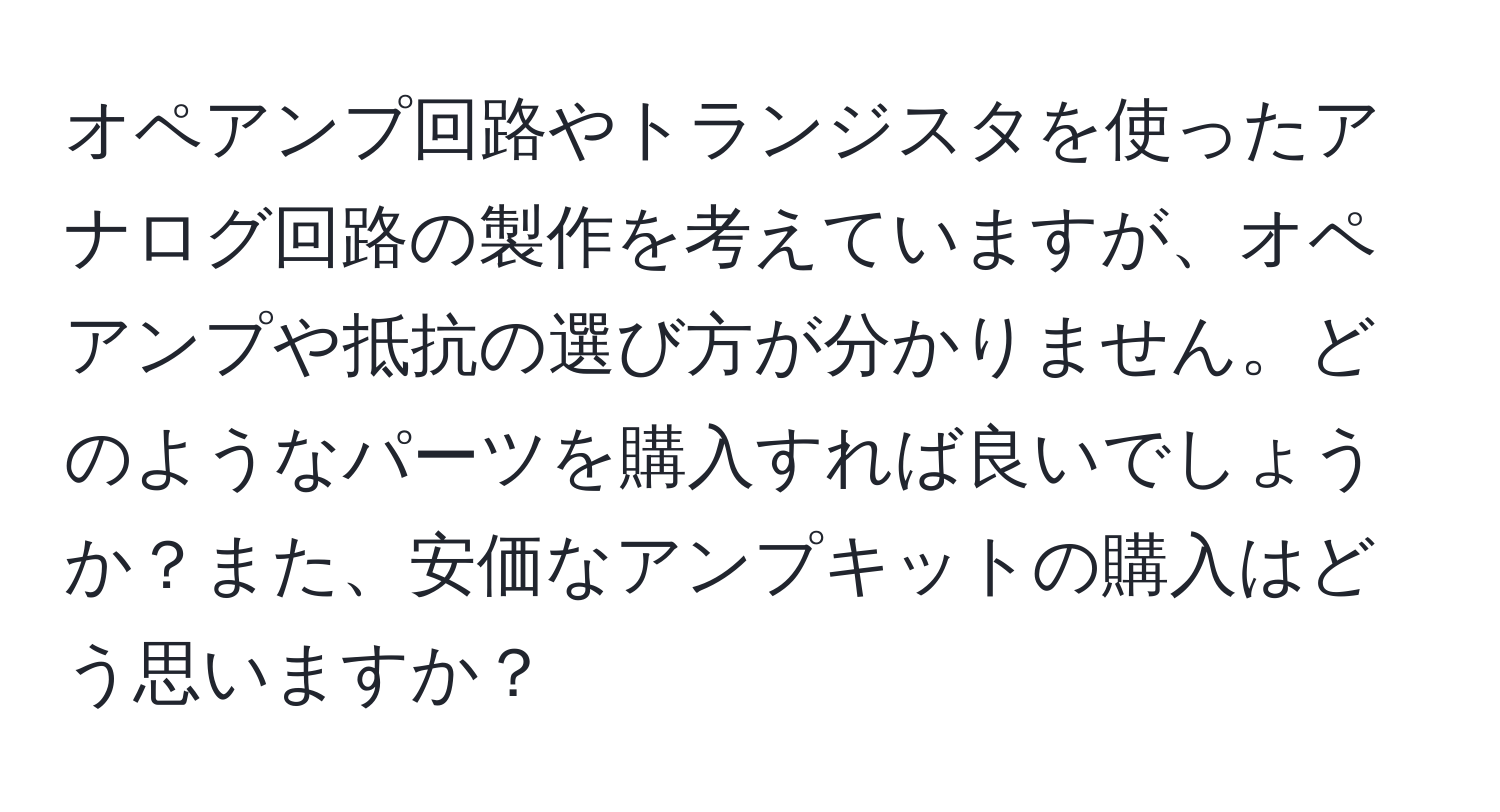 オペアンプ回路やトランジスタを使ったアナログ回路の製作を考えていますが、オペアンプや抵抗の選び方が分かりません。どのようなパーツを購入すれば良いでしょうか？また、安価なアンプキットの購入はどう思いますか？