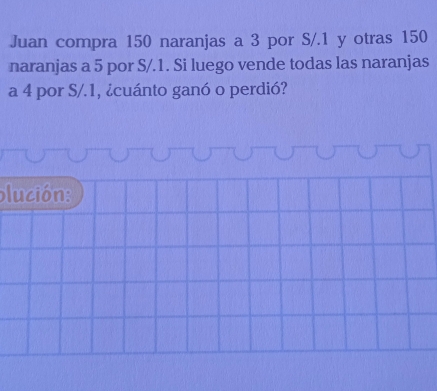 Juan compra 150 naranjas a 3 por S/. 1 y otras 150
naranjas a 5 por S/.1. Si luego vende todas las naranjas 
a 4 por S/.1, ¿cuánto ganó o perdió? 
plución: