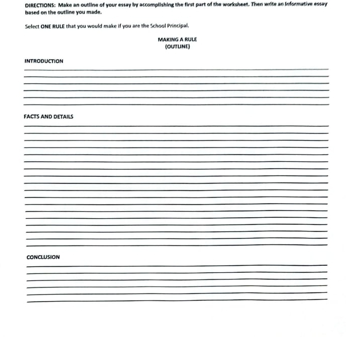 DIRECTIONS: Make an outline of your essay by accomplishing the first part of the worksheet. Then write an informative essay 
based on the outline you made. 
Select ONE RULE that you would make if you are the School Principal. 
MAKING A RULE 
(OUTLINE) 
INTRODUCTION 
_ 
_ 
_ 
_ 
_ 
_ 
FACTS AND DETAILS 
_ 
_ 
_ 
_ 
_ 
_ 
_ 
_ 
_ 
_ 
_ 
_ 
_ 
_ 
_ 
_ 
_ 
_ 
CONCLUSION 
_ 
_ 
_ 
_ 
_ 
_