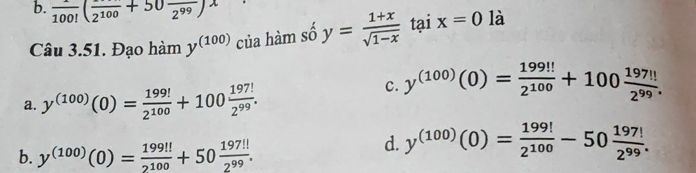 b. frac 100!(frac 2^(100)+50frac 2^(99))^x
Câu 3.51. Đạo hàm y^((100)) của hàm số y= (1+x)/sqrt(1-x)  tại x=0 là
a. y^((100))(0)= 199!/2^(100) +100 197!/2^(99) .
c. y^((100))(0)= 199!!/2^(100) +100 197!!/2^(99) .
b. y^((100))(0)= 199!!/2^(100) +50 197!!/2^(99) .
d. y^((100))(0)= 199!/2^(100) -50 197!/2^(99) .