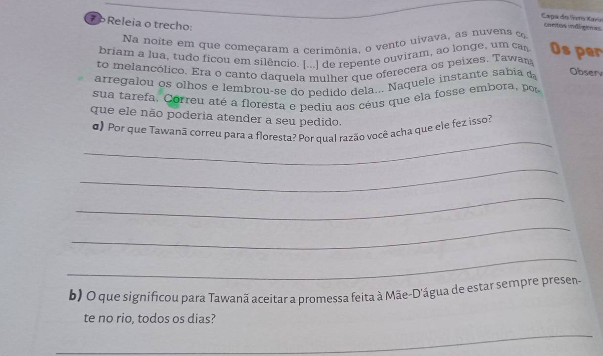 Capa do livro Karir 
7 Releia o trecho: 
contos indígenas 
Na noite em que começaram a cerimônia, o vento uivava, as nuvens co 
briam a lua, tudo ficou em silêncio. [...] de repente ouviram, ao longe, um can Os per 
to melancólico. Era o canto daquela mulher que oferecera os peixes. Tawan 
arregalou os olhos e lembrou-se do pedido dela... Naquele instante sabia da Observ 
sua tarefa. Correu até a floresta e pediu aos céus que ela fosse embora, por 
que ele não poderia atender a seu pedido. 
_ 
d) Por que Tawanã correu para a floresta? Por qual razão você acha que ele fez isso? 
_ 
_ 
_ 
_ 
b) O que significou para Tawanã aceitar a promessa feita à Mãe-D’água de estar sempre presen- 
te no rio, todos os dias? 
_