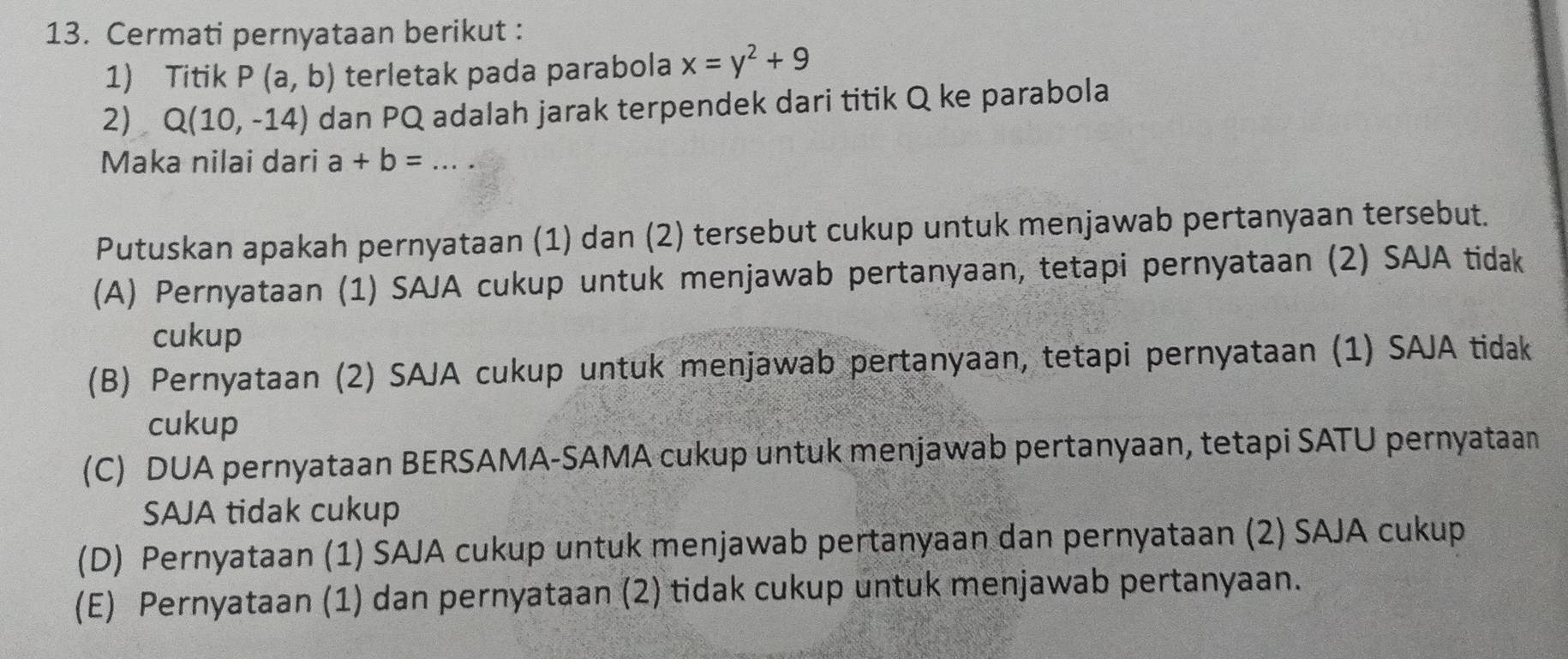 Cermati pernyataan berikut :
1) Titik P(a,b) terletak pada parabola x=y^2+9
2) Q(10,-14) dan PQ adalah jarak terpendek dari titik Q ke parabola
Maka nilai dari a+b= _
Putuskan apakah pernyataan (1) dan (2) tersebut cukup untuk menjawab pertanyaan tersebut.
(A) Pernyataan (1) SAJA cukup untuk menjawab pertanyaan, tetapi pernyataan (2) SAJA tidak
cukup
(B) Pernyataan (2) SAJA cukup untuk menjawab pertanyaan, tetapi pernyataan (1) SAJA tidak
cukup
(C) DUA pernyataan BERSAMA-SAMA cukup untuk menjawab pertanyaan, tetapi SATU pernyataan
SAJA tidak cukup
(D) Pernyataan (1) SAJA cukup untuk menjawab pertanyaan dan pernyataan (2) SAJA cukup
(E) Pernyataan (1) dan pernyataan (2) tidak cukup untuk menjawab pertanyaan.