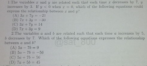 The variables x and y are related such that each time x decreases by 7, y
increases by 3. If y<0</tex> when x=0 , which of the following equations could 
express the relationship between x and y?
( A ) 3x+7y=-21
(B) 7x+3y=-30
(C) 3x+7y=14
(D) 7x+3y=9
2.The variables a and b are related such that each time a increases by 5,
b decreases by 7. Which of the following equations expresses the relationship
between a and b?
(A) 5a-7b=9
(B) 5a-7b=-56
(C) 5a+7b=56
(D) 7a+5b=45