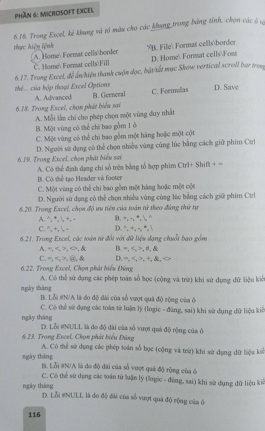 PHầN 6: MICROSOFT EXCEL
6.16. Trong Excel, kẻ khung và tô màu cho các khung trong bảng tính, chọn các ô và
thực hiện lệnh
A. Home Format cellsborder B. File Format cellsborder
C. Home Format cellsFill D. Home Format cellsFont
6.17. Trong Excel, để ẩn/hiện thanh cuộn dọc, bật/tắt mục Show vertical scroll bar trong
thé... của hộp thoại Excel Options D. Save
A. Advanced B. Gerneral C. Formulas
6.18. Trong Excel, chọn phát biểu sai
A. Mỗi lần chỉ cho phép chọn một vùng duy nhất
B. Một vùng có thể chỉ bao gồm 1 ô
C. Một vùng có thể chỉ bao gồm một hàng hoặc một cột
D. Người sử dụng có thể chọn nhiều vùng cùng lúc bằng cách giữ phím Ctrl
6.19. Trong Excel, chọn phát biểu sai
A. Có thể định dạng chỉ số trên bằng tổ hợp phím Ctrl+ Shift +=
B. Có thể tạo Header và footer
C. Một vùng có thể chỉ bao gồm một hàng hoặc một cột
D. Người sử dụng có thể chọn nhiều vùng cùng lúc bằng cách giữ phím Ctrl
6.20. Trong Excel, chọn độ ưu tiên của toán tử theo đúng thứ tự
A. ^, *, , +, - B. +,-,*,1,wedge
C. ^, +, , - D. ^wedge ,+,-,*,1
6.21. Trong Excel, các toán tử đối với dữ liệu dạng chuỗi bao gồm
A.=,, B. =,,# ,
C.=,,@, D. =,,+, ,
6.22. Trong Excel, Chọn phát biểu Đúng
A. Có thể sử dụng các phép toán số học (cộng và trừ) khi sử dụng dữ liệu kiểu
ngày tháng
B. Lỗi #N/A là do độ dài của số vượt quá độ rộng của ô
C. Có thể sử dụng các toán tử luận lý (logic - đúng, sai) khi sử dụng dữ liệu kiể
ngày tháng
D. Lỗi #NULL là do độ dài của số vượt quá độ rộng của ô
6.23. Trong Excel, Chọn phát biểu Đúng
A. Có thể sử dụng các phép toán số học (cộng và trừ) khi sử dụng dữ liệu kiể
ngày tháng
B. Lỗi #N/A là do độ dài của số vượt quá độ rộng của ô
C. Có thể sử dụng các toán tử luận lý (logic - đúng, sai) khi sử dụng dữ liệu kiể
ngày tháng
D. Lỗi #NULL là do độ dài của số vượt quá độ rộng của ô
116