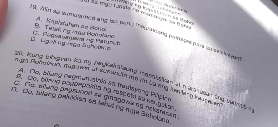 Vong Boholano
tuwing bakasyon
' wang ng kapistahan sa Boho
s mga turista na mamasyal sa Boho
A. Kapistahan sa Bohol
19. Alin sa sumusunod ang isa pang magandang pamagat para sa seleksiyon
B. Tatak ng mga Boholano
C. Pagsasagawa ng Patunûb
D. Ugali ng mga Boholano
20. Kung bibigyan ka ng pagkakataong masaksikan at maranasan ang patunûb n
mga Boholano, gagawin at susundin mo rin ba ang kanilang kaugalian
A. Oo, bilang pagmamalaki sa tradisyong Pilipino
B. Oo, bilang pagpapakita ng respeto sa kaugalian
C. Oo, bilang pagsunod sa ginagawa ng nakararami
D. Oo, bilang pakikiisa sa lahat ng mga Boholano