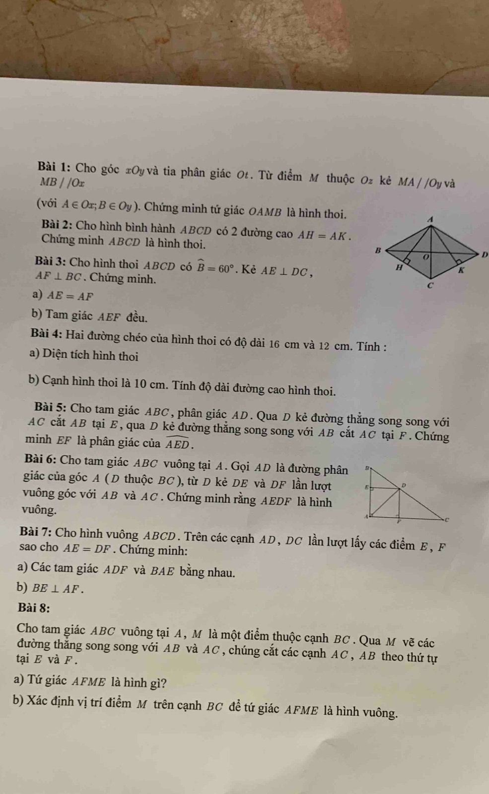 Cho góc xOy và tia phân giác Ot. Từ điểm M thuộc Oz kẻ MA//Oy và
MB//Ox
(với A∈ Ox;B∈ Oy). Chứng minh tứ giác OAMB là hình thoi.
Bài 2: Cho hình bình hành ABCD có 2 đường cao AH=AK.
Chứng minh ABCD là hình thoi. 
Bài 3: Cho hình thoi ABCD có widehat B=60°. Kẻ AE⊥ DC,
AF⊥ BC Chứng minh.
a) AE=AF
b) Tam giác AEF đều.
Bài 4: Hai đường chéo của hình thoi có độ dài 16 cm và 12 cm. Tính :
a) Diện tích hình thoi
b) Cạnh hình thoi là 10 cm. Tính độ dài đường cao hình thoi.
Bài 5: Cho tam giác ABC, phân giác AD. Qua D kẻ đường thẳng song song với
AC cắt AB tại E, qua D kẻ đường thắng song song với AB cắt AC tại F. Chứng
minh EF là phân giác của widehat AED.
Bài 6: Cho tam giác ABC vuông tại A. Gọi AD là đường phân
giác của góc A ( D thuộc BC ), từ D kẻ DE và DF lần lượt
vuông góc với AB và AC . Chứng minh rằng AEDF là hình
vuông.
Bài 7: Cho hình vuông ABCD . Trên các cạnh AD, DC lần lượt lấy các điểm E , F
sao cho AE=DF. Chứng minh:
a) Các tam giác ADF và BAE bằng nhau.
b) BE⊥ AF.
Bài 8:
Cho tam giác ABC vuông tại A, M là một điểm thuộc cạnh BC . Qua M vẽ các
đường thắng song song với AB và AC, chúng cắt các cạnh AC , AB theo thứ tự
tại E và F .
a) Tứ giác AFME là hình gì?
b) Xác định vị trí điểm M trên cạnh BC đề tứ giác AFME là hình vuông.