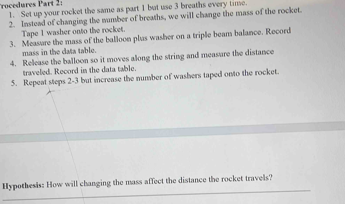 Procedures Part 2: 
1. Set up your rocket the same as part 1 but use 3 breaths every time. 
2. Instead of changing the number of breaths, we will change the mass of the rocket. 
Tape 1 washer onto the rocket. 
3. Measure the mass of the balloon plus washer on a triple beam balance. Record 
mass in the data table. 
4. Release the balloon so it moves along the string and measure the distance 
traveled. Record in the data table. 
5. Repeat steps 2-3 but increase the number of washers taped onto the rocket. 
_ 
Hypothesis: How will changing the mass affect the distance the rocket travels?