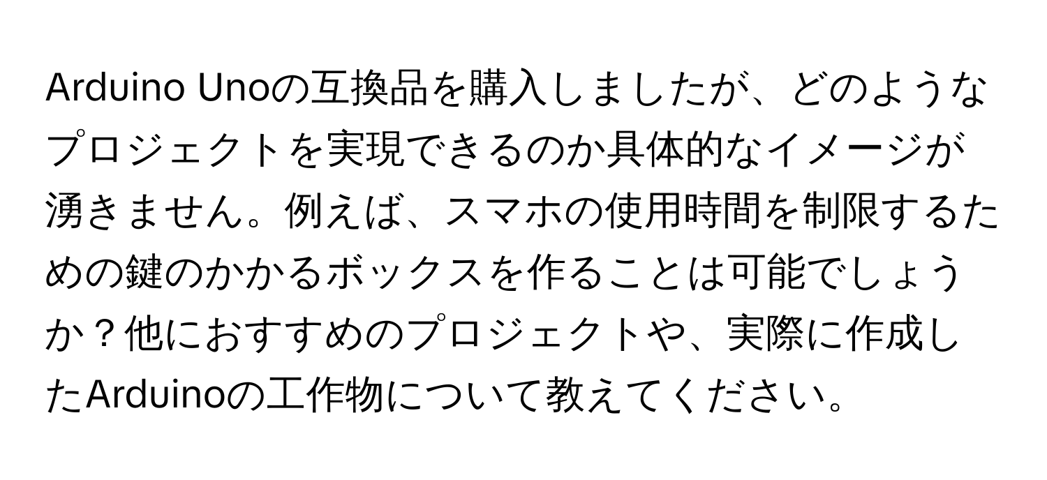 Arduino Unoの互換品を購入しましたが、どのようなプロジェクトを実現できるのか具体的なイメージが湧きません。例えば、スマホの使用時間を制限するための鍵のかかるボックスを作ることは可能でしょうか？他におすすめのプロジェクトや、実際に作成したArduinoの工作物について教えてください。