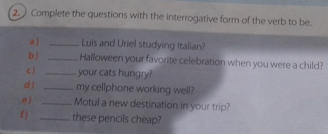 2.) Complete the questions with the interrogative form of the verb to be. 
a ) _Luis and Uriel studying Italian? 
b) _Halloween your favorite celebration when you were a child? 
c) _your cats hungry? 
d ) _my cellphone working well? 
e) _Motul a new destination in your trip? 
f)_ 
these pencils cheap?