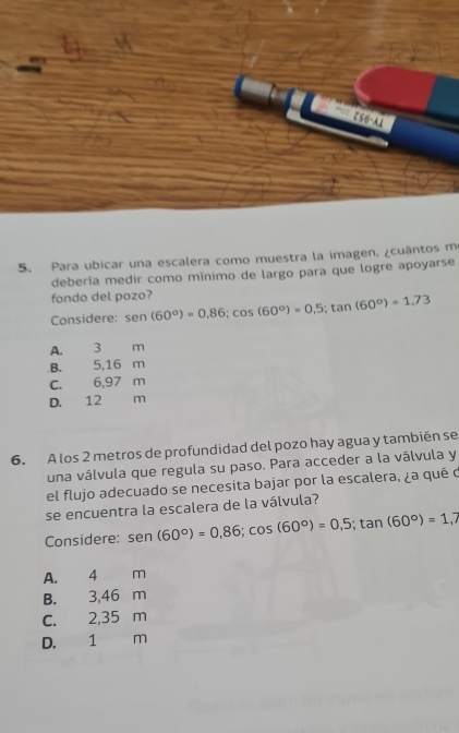 ζ56-A1
5. Para ubicar una escalera como muestra la imagen, ¿cuántos m
debería medir como mínimo de largo para que logre apoyarse
fondo del pozo?
Considere: sen (60°)=0.86; cos (60°)=0.5; tan (60°)=1.73
A. 3 m
B. 5,16 m
C. 6,97 m
D. 12 m
6. A los 2 metros de profundidad del pozo hay agua y también se
una válvula que regula su paso. Para acceder a la válvula y
el flujo adecuado se necesita bajar por la escalera, ¿a qué d
se encuentra la escalera de la válvula?
Considere: sen (60°)=0,86; cos (60°)=0,5; tan (60°)=1,7
A. 4 m
B. 3,46 m
C. 2,35 m
D. 1 m