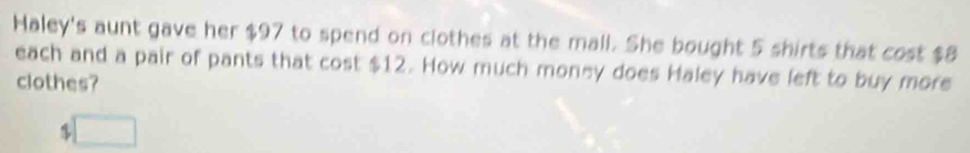 Haley's aunt gave her $97 to spend on clothes at the mall. She bought 5 shirts that cost $8
each and a pair of pants that cost $12. How much money does Haley have left to buy more 
clothes?