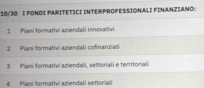 10/30 I FONDI PARITETICI INTERPROFESSIONALI FINANZIANO:
1 Piani formativi aziendali innovativi
2 Piani formativi aziendali cofinanziati
3 Piani formativi aziendali, settoriali e territoriali
4 Piani formativi aziendali settoriali