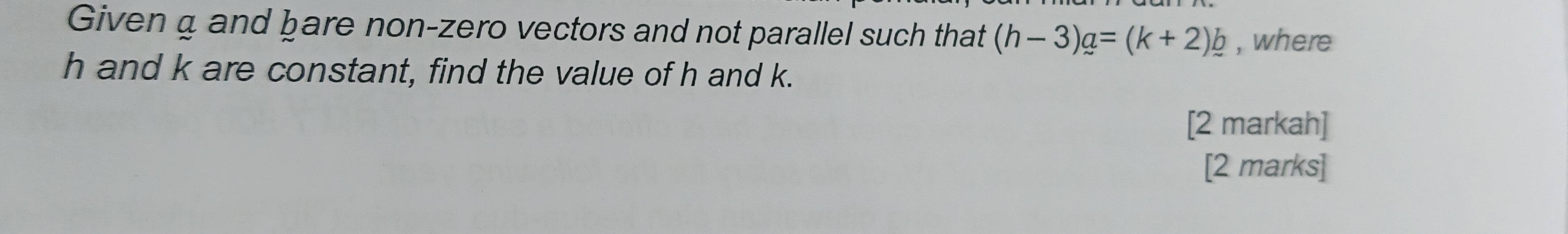 Given a and bare non-zero vectors and not parallel such that (h-3)_ a=(k+2)_ b , where
h and k are constant, find the value of h and k. 
[2 markah] 
[2 marks]