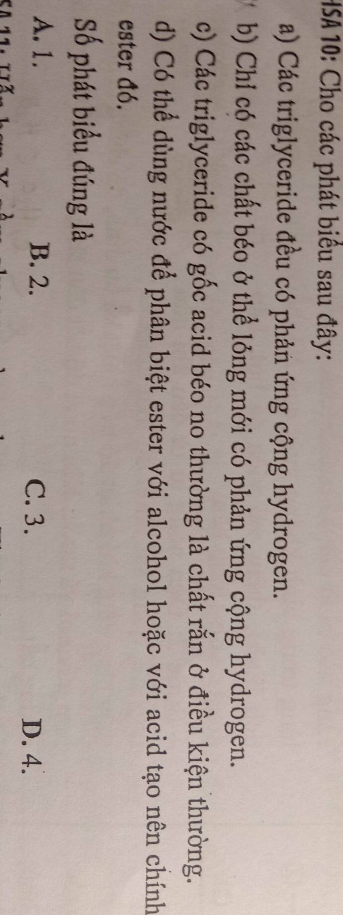 HSA 10: Cho các phát biểu sau đây:
a) Các triglyceride đều có phản ứng cộng hydrogen.
b) Chỉ có các chất béo ở thể lỏng mới có phản ứng cộng hydrogen.
c) Các triglyceride có gốc acid béo no thường là chất rắn ở điều kiện thường.
d) Có thể dùng nước để phân biệt ester với alcohol hoặc với acid tạo nên chính
ester đó.
Số phát biểu đúng là
A. 1. B. 2. C. 3.
D. 4.