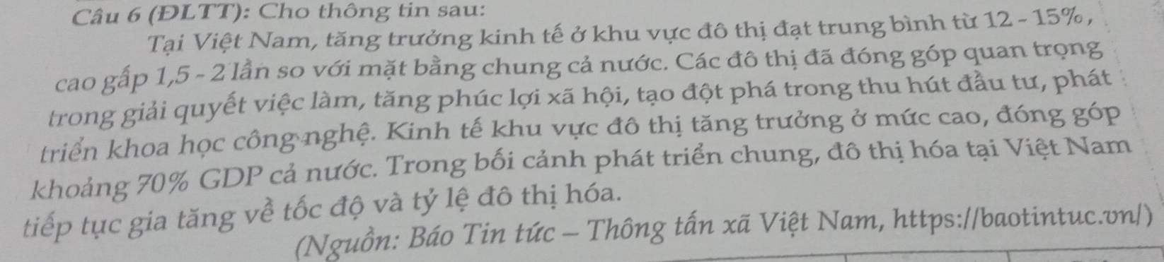 (ĐLTT): Cho thông tin sau: 
Tại Việt Nam, tăng trưởng kinh tế ở khu vực đô thị đạt trung bình từ 12 - 15%, 
cao gấp 1, 5 - 2 lần so với mặt bằng chung cả nước. Các đô thị đã đóng góp quan trọng 
trong giải quyết việc làm, tăng phúc lợi xã hội, tạo đột phá trong thu hút đầu tư, phát 
triển khoa học công nghệ. Kinh tế khu vực đô thị tăng trưởng ở mức cao, đóng g6 P 
khoảng 70% GDP cả nước. Trong bối cảnh phát triển chung, đô thị hóa tại Việt Nam 
tiếp tục gia tăng về tốc độ và tỷ lệ đô thị hóa. 
(Nguồn: Báo Tin tức - Thông tấn xã Việt Nam, https://baotintuc.vn/)