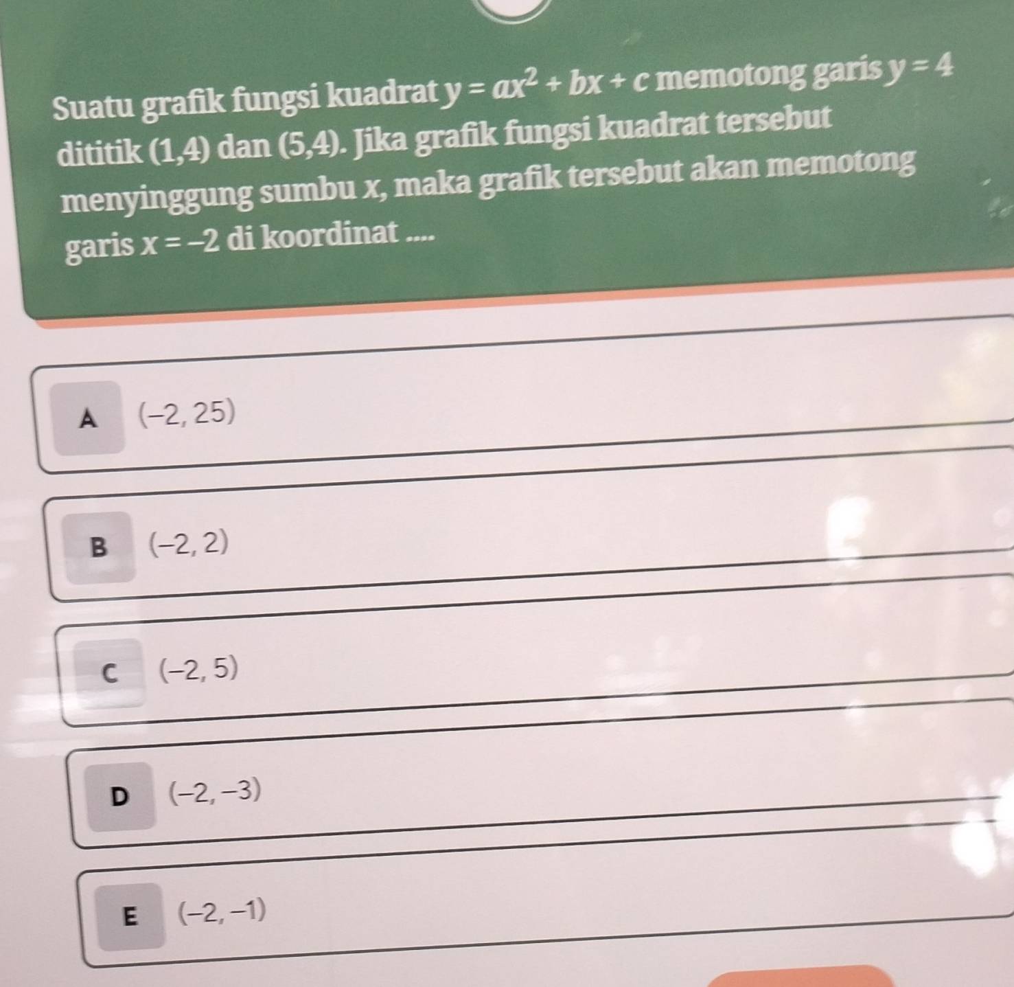 Suatu grafik fungsi kuadrat y=ax^2+bx+c memotong garis y=4
dititik (1,4) dan (5,4). Jika grafik fungsi kuadrat tersebut
menyinggung sumbu x, maka grafik tersebut akan memotong
garis x=-2 di koordinat ....
A (-2,25)
B (-2,2)
C (-2,5)
D (-2,-3)
E (-2,-1)