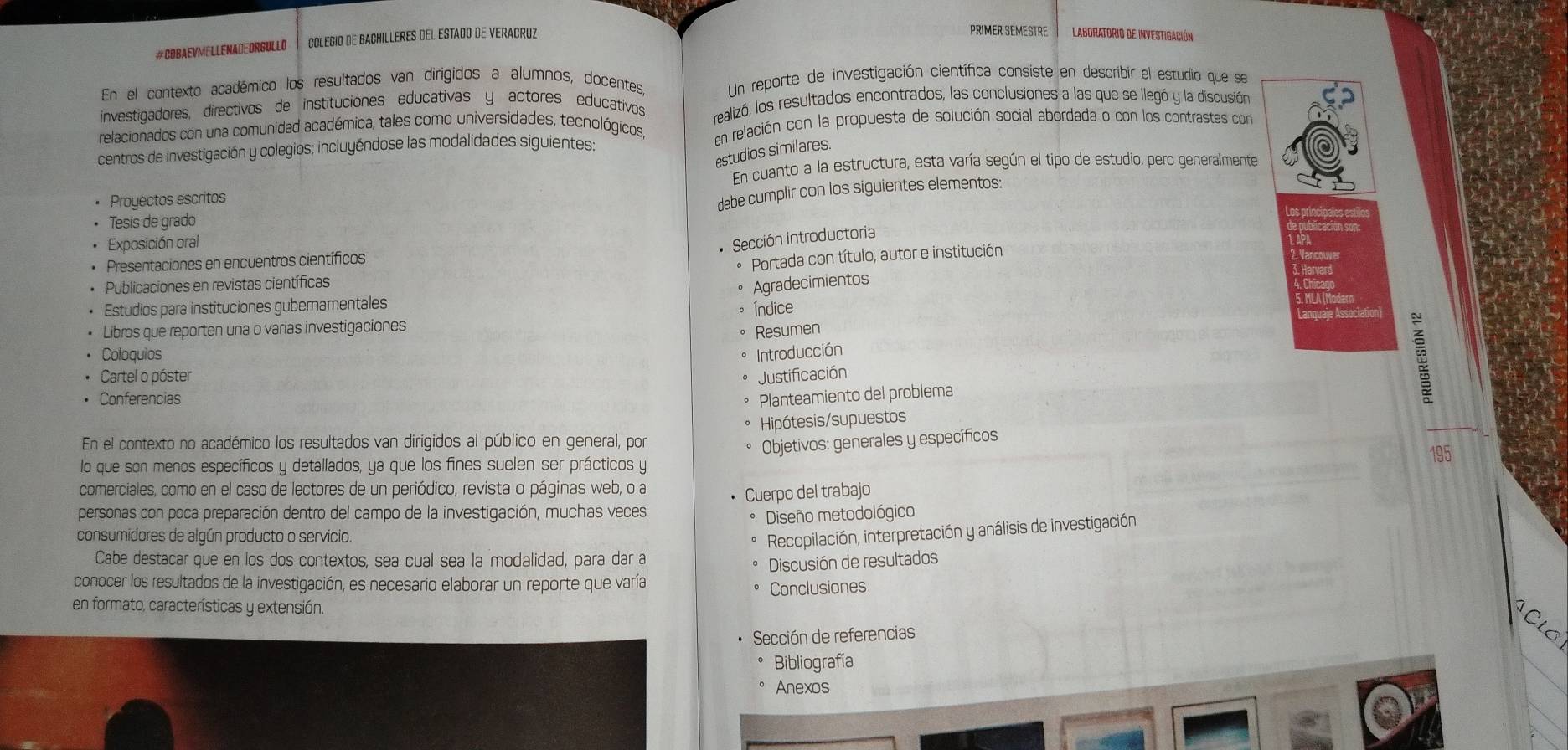 #COBAEVMELLENADEDRGULLO COLEGIO DE BACHILLERES DEL ESTADO DE VERACRUZ
PRIMER SEMESTRE LABORATORIO DE INVEsSTigaCión
En el contexto académico los resultados van dirigidos a alumnos, docentes Un reporte de investigación científica consiste en describir el estudio que se
investigadores, directivos de instituciones educativas y actores educativos realizó, los resultados encontrados, las conclusiones a las que se llegó y la discusión
relacionados con una comunidad académica, tales como universidades, tecnológicos, en relación con la propuesta de solución social abordada o con los contrastes con
centros de investigación y colegios; incluyéndose las modalidades siguientes:
estudios similares.
En cuanto a la estructura, esta varía según el tipo de estudio, pero generalmente
Proyectos escritos
debe cumplir con los siguientes elementos:
Tesis de grado
Los princio
Exposición oral
Sección introductoria
Presentaciones en encuentros científicos
Portada con título, autor e institución
Publicaciones en revistas científicas
Agradecimientos
Estudios para instituciones gubernamentales
Índice
Libros que reporten una o varias investigaciones
Resumen
Coloquios Introducción
Cartel o póster Justificación
Conferencias Planteamiento del problema
Hipótesis/supuestos
En el contexto no académico los resultados van dirigidos al público en general, por
Objetivos: generales y específicos
lo que son menos específicos y detallados, ya que los fines suelen ser prácticos y
comerciales, como en el caso de lectores de un periódico, revista o páginas web, o a
personas con poca preparación dentro del campo de la investigación, muchas veces • Cuerpo del trabajo
Diseño metodológico
consumidores de algún producto o servicio.
Recopilación, interpretación y análisis de investigación
Cabe destacar que en los dos contextos, sea cual sea la modalidad, para dar a
Discusión de resultados
conocer los resultados de la investigación, es necesario elaborar un reporte que varía
Conclusiones
en formato, características y extensión.
Sección de referencias
Clo
Bibliografía
Anexos