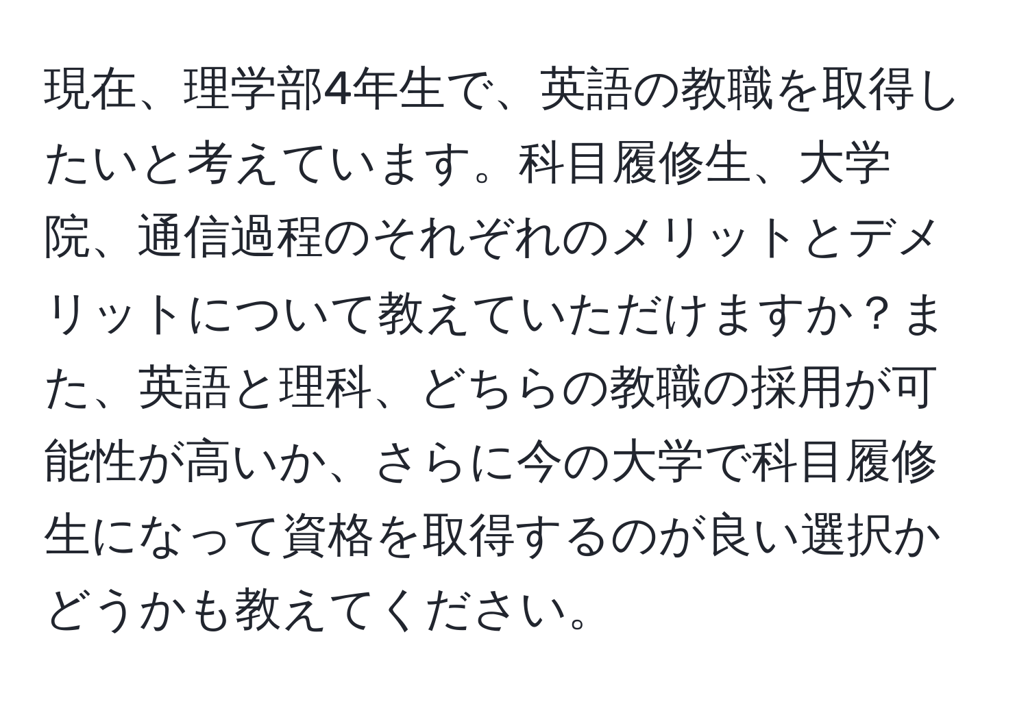 現在、理学部4年生で、英語の教職を取得したいと考えています。科目履修生、大学院、通信過程のそれぞれのメリットとデメリットについて教えていただけますか？また、英語と理科、どちらの教職の採用が可能性が高いか、さらに今の大学で科目履修生になって資格を取得するのが良い選択かどうかも教えてください。