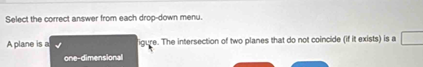 Select the correct answer from each drop-down menu. 
A plane is a figure. The intersection of two planes that do not coincide (if it exists) is a 
one-dimensional