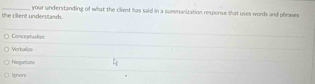 your understanding of what the client has said in a summarization response that uses words and phrases
the client understands.
Conceptualize
Verbalize
Negotiate
Ignore