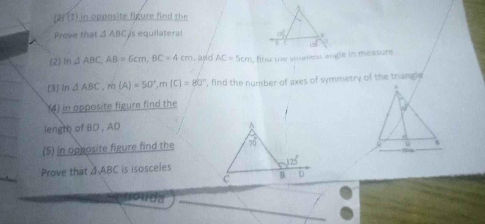 [2 (1) in opposite figure find the
Prove that △ ABC Is equilateral 
(2)In △ ABC,AB=6cm,BC=4cm and AC=5cm
(3) In △ ABC,m(A)=50°,m(C)=80° ', find the number of axes of symmetry of the triangle
(4) in opposite figure find the
length of BD , AD
(5) in opposite figure find the 
Prove that △ ABC is isosceles
Ada