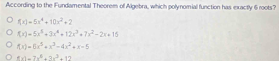 According to the Fundamental Theorem of Algebra, which polynomial function has exactly 6 roots?
f(x)=5x^4+10x^2+2
f(x)=5x^5+3x^4+12x^3+7x^2-2x+15
f(x)=6x^5+x^3-4x^2+x-5
f(x)=7x^6+3x^3+12