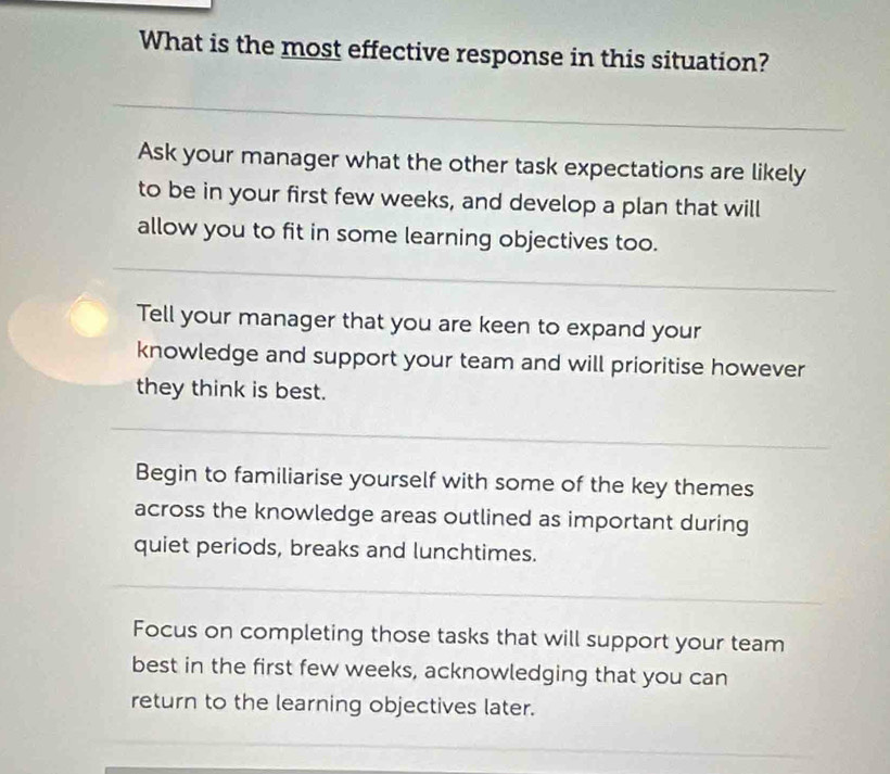 What is the most effective response in this situation? 
_ 
Ask your manager what the other task expectations are likely 
to be in your first few weeks, and develop a plan that will 
allow you to fit in some learning objectives too. 
_ 
Tell your manager that you are keen to expand your 
knowledge and support your team and will prioritise however 
they think is best. 
_ 
Begin to familiarise yourself with some of the key themes 
across the knowledge areas outlined as important during 
quiet periods, breaks and lunchtimes. 
_ 
Focus on completing those tasks that will support your team 
best in the first few weeks, acknowledging that you can 
return to the learning objectives later.