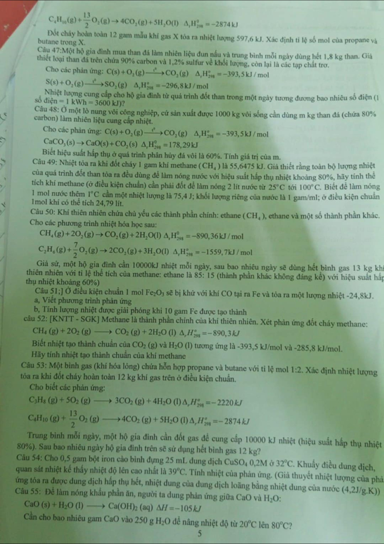 C_4H_10(g)+ 13/2 O_2(g)to 4CO_2(g)+5H_2O(l)△ _rH_(298)^o=-2874kJ
Đốt cháy hoàn toàn 12 gam mẫu khí gas X tỏa ra nhiệt lượng 597,6 kJ. Xác định tỉ lệ số mol của propane và
butane trong X.
Câu 47:M6t hộ gia đình mua than đá làm nhiên liệu đun nấu yà trung bình mỗi ngày dùng hết 1,8 kg than. Giả
thiết loại than đá trên chứa 90% carbon và 1,2% sulfur về khối lượng, còn lại là các tạp chất trơ.
Cho các phản ứng: C(s)+O_2(g)to CO_2(g)△ ,H_(298)°=-393,5kJ/mol
S(s)+O_2(g)to SO_2(g)△ _rH_(298)°=-296,8kJ/mol
Nhiệt lượng cung cấp cho hộ gia đình từ quá trình đốt than trong một ngày tương đương bao nhiêu số điện (1
số dihat en=1kWh=3600kJ)
Câu 48:0 l một lò nung vôi công nghiệp, cử sản xuất được 1000 kg vôi sống cần dùng m kg than đá (chứa 80%
carbon) làm nhiên liệu cung cấp nhiệt.
Cho các phản ứng: C(s)+O_2(g)to CO_2(g)△ _rH_(298)°=-393,5kJ/mol
CaCO_3(s)to CaO(s)+CO_2(s △ _rH_(298)^0=178,29kJ
Biết hiệu suất hấp thụ ở quá trình phân hủy đá vôi là 60%. Tính giá trị của m.
Câu 49: Nhiệt tỏa ra khi đốt cháy 1 gam khí methane (CH_4) là 55,6475 kJ. Giả thiết rằng toàn bộ lượng nhiệt
của quá trình đốt than tỏa ra đều dùng để làm nóng nước với hiệu suất hấp thụ nhiệt khoảng 80%, hãy tính thể
tích khí methane (ở điều kiện chuẩn) cần phải đốt để làm nóng 2 lít nước từ 25°C tới 100°C. Biết đề làm nóng
1 mol nước thêm 1°C cần một nhiệt lượng là 75,4 J; khối lượng riêng của nước là 1 gam/ml; ở điều kiện chuẩn
1mol khí có thể tích 24,79 lít.
Câu 50: Khí thiên nhiên chứa chủ yếu các thành phần chính: ethane (CH_4) , ethane và một số thành phần khác.
Cho các phương trình nhiệt hóa học sau:
CH_4(g)+2O_2(g)to CO_2(g)+2H_2O(l)△ _rH_(298)^0=-890,36kJ/mol
C_2H_6(g)+ 7/2 O_2(g)to 2CO_2(g)+3H_2O(l)△ _rH_(298)°=-1559,7kJ/mol
Giả sử, một hộ gia đình cần 10000kJ nhiệt mỗi ngày, sau bao nhiêu ngày sẽ dùng hết bình gas 13 kg khi
thiên nhiên với tỉ lệ thể tích của methane: ethane là 85:15 (thành phần khác không đáng kể) với hiệu suất hấp
thụ nhiệt khoảng 60%)
Câu 51;] Ở điều kiện chuẩn 1 mol Fe_2O_3 sẽ bị khử với khí CO tại ra Fe và tôa ra một lượng nhiệt -24,8kJ.
a, Viết phương trình phản ứng
b, Tính lượng nhiệt được giải phóng khi 10 gam Fe được tạo thành
câu 52:[KNTT SGK AJ Methane là thành phần chính của khí thiên nhiên. Xét phản ứng đốt chảy methane:
CH_4(g)+2O_2(g)to CO_2(g)+2H_2O (1) △ _rH_(298)°=-890,3kJ
Biết nhiệt tạo thành chuẩn của CO_2(g) và H_2O(l) tương ứng là -393,5 kJ/mol và -285,8 kJ/mol.
Hãy tính nhiệt tạo thành chuẩn của khí methane
Câu 53:M6 et bình gas (khí hóa lỏng) chứa hỗn hợp propane và butane với tỉ lệ mol 1:2 Xác định nhiệt lượng
tỏa ra khi đốt cháy hoàn toàn 12 kg khí gas trên ở điều kiện chuẩn.
Cho biết các phản ứng:
C_3H_8(g)+5O_2(g)to 3CO_2(g)+4H_2O(l)△ _rH_(298)°=-2220kJ
C_4H_10(g)+ 13/2 O_2(g)to 4CO_2(g)+5H_2O(l)△ ,H_(298)°=-2874kJ
Trung bình mỗi ngày, một hộ gia đình cần đốt gas đề cung cấp 10000 kJ nhiệt (hiệu suất hấp thụ nhiệt
80%). Sau bao nhiêu ngày hộ gia đình trên sẽ sử dụng hết bình gas 12 kg?
Câu 54: Cho 0,5 gam bột iron cào bình đựng 25 mL dung dịch  ở CuSO_40,2M ở 32°C. Khuẩy điều dung địch,
quan sát nhiệt kế thấy nhiệt độ lên cao nhất là 39^oC. Tính nhiệt của phản ứng. (Giả thuyết nhiệt lượng của phả
ứng tóa ra được dung dịch hấp thụ hết, nhiệt dung của dung dịch loãng bằng nhiệt dung của nước (4,2J/g.K))
Câu 55: Để làm nóng khẩu phần ăn, người ta dung phản ứng giữa CaO và H_2O.
CaO(s)+H_2O(l)to Ca(OH)_2 (aq) △ H=-105kJ
Cần cho bao nhiêu gam CaO vào 250 g H_2O để nâng nhiệt độ từ 20°C lên 80°C 2
5