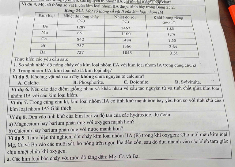 tự nhền, các nguyên to nhóm IIA chỉ tôn tại ở dạng hợp chất?
Ví dụ 4. Một số thông số vật lí của kim loại nhóm IIA được trình bày trong Bảng 25.2.
Bảng 
 
1. So sánh nhiệt độ nóng chảy của kim loại nhóm IIA với kim loại nhóm IA trong cùng chu kì.
2. Trong nhóm IIA, kim loại nào là kim loại nhẹ?
Ví dụ 5. Khoáng vật nào sau đây không chứa nguyên tố calcium?
A. Calcite. B. Phosphorite. C. Dolomite. D. Sylvintite.
Ví dụ 6. Nêu các đặc điểm giống nhau và khác nhau về cấu tạo nguyên từ và tính chất giữa kim loại
nhóm IIA với các kim loại kiểm.
Ví dụ 7. Trong cùng chu kì, kim loại nhóm IIA có tính khử mạnh hơn hay yếu hơn so với tính khử của
kim loại nhóm IA? Giải thích.
Ví dụ 8. Dựa vào tính khử của kim loại và độ tan của các hydroxide, dự đoán:
a) Magnesium hay barium phản ứng với oxygen mạnh hơn?
b) Calcium hay barium phản ứng với nước mạnh hơn?
Ví dụ 9. Thực hiện thí nghiệm đốt cháy kim loại nhóm IIA (R) trong khí oxygen: Cho mỗi mẫu kim loại
Mg, Ca và Ba vào các muôi sắt, hơ nóng trên ngọn lửa đèn cồn, sau đó đưa nhanh vào các bình tam giác
chịu nhiệt chứa khí oxygen.
a. Các kim loại bốc cháy với mức độ tăng dần: Mg, Ca và Ba.