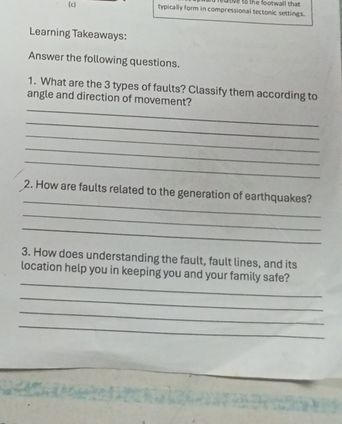 hd reltive to the footwall that 
(c) typically form in compressional tectonic settings. 
Learning Takeaways: 
Answer the following questions. 
1. What are the 3 types of faults? Classify them according to 
_ 
angle and direction of movement? 
_ 
_ 
_ 
_ 
_ 
2. How are faults related to the generation of earthquakes? 
_ 
_ 
3. How does understanding the fault, fault lines, and its 
_ 
location help you in keeping you and your family safe? 
_ 
_ 
_