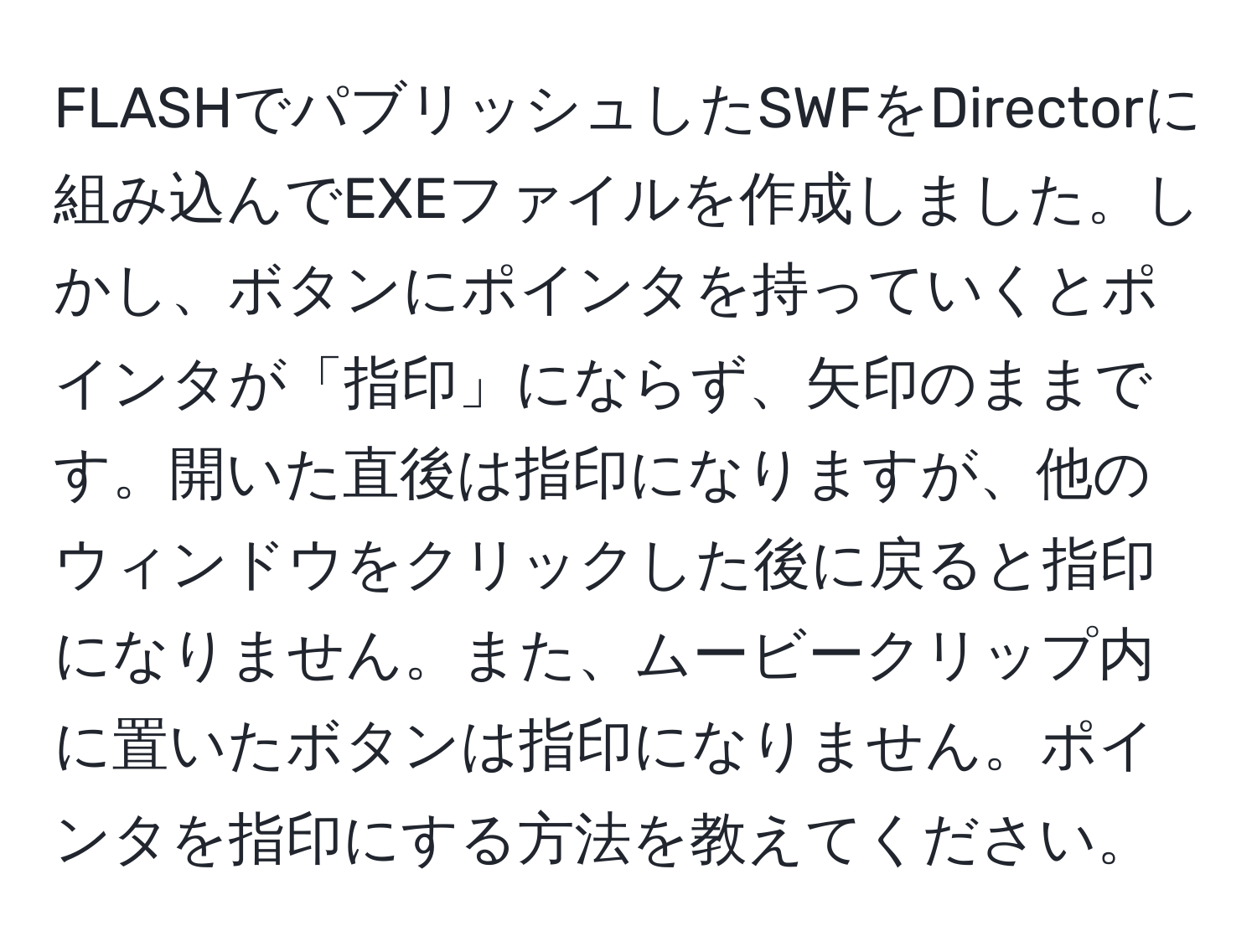 FLASHでパブリッシュしたSWFをDirectorに組み込んでEXEファイルを作成しました。しかし、ボタンにポインタを持っていくとポインタが「指印」にならず、矢印のままです。開いた直後は指印になりますが、他のウィンドウをクリックした後に戻ると指印になりません。また、ムービークリップ内に置いたボタンは指印になりません。ポインタを指印にする方法を教えてください。