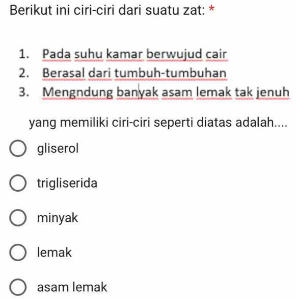 Berikut ini ciri-ciri dari suatu zat: *
1. Pada suhu kamar berwujud cair
2. Berasal dari tumbuh-tumbuhan
3. Mengndung banyak asam lemak tak jenuh
yang memiliki ciri-ciri seperti diatas adalah....
gliserol
trigliserida
minyak
lemak
asam lemak