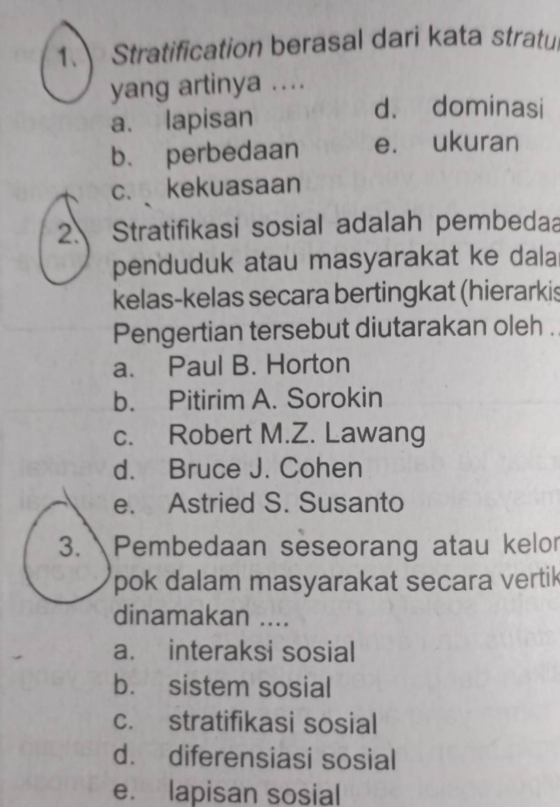 Stratification berasal dari kata stratul
yang artinya ....
a. lapisan
d. dominasi
b. perbedaan
e. ukuran
c. kekuasaan
2. Stratifikasi sosial adalah pembedaa
penduduk atau masyarakat ke dala
kelas-kelas secara bertingkat (hierarkis
Pengertian tersebut diutarakan oleh .
a. Paul B. Horton
b. Pitirim A. Sorokin
c. Robert M.Z. Lawang
d. Bruce J. Cohen
e. Astried S. Susanto
3. Pembedaan seseorang atau kelor
pok dalam masyarakat secara vertik
dinamakan ....
a. interaksi sosial
b. sistem sosial
c. stratifikasi sosial
d. diferensiasi sosial
e. lapisan sosial