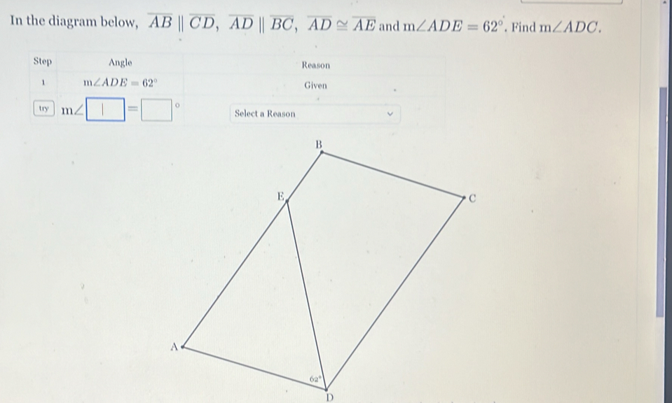 In the diagram below, overline AB||overline CD,overline AD||overline BC,overline AD≌ overline AE and m∠ ADE=62°. Find m∠ ADC.
Step Angle Reason
1 m∠ ADE=62° Given
try m∠ □ =□° Select a Reason