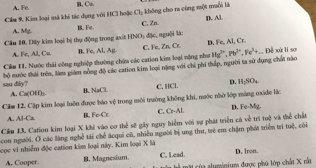 A. Fe. B. Cu.
Câu 9. Kim loại mà khi tác dụng với HCl hoặc Cl_2 không cho ra cùng một muối là
D. Al.
A. Mg. B. Fe. C. Zn.
Câu 10. Dãy kim loại bị thụ động trong axit H INO_3 đặc, nguội là:
A. Fe, Al, Cu. B. Fe, Al, Ag. C. Fe, Zn, Cr. D. Fe, Al, Cr.
Câu 11. Nước thải công nghiệp thường chứa các cation kim loại nặng như Hg^(2+), Pb^(2+), Fe^3+...Dhat e xir lí sơ
bộ nước thải trên, làm giảm nồng độ các cation kim loại nặng với chi phí thấp, người ta sử dụng chất nào
sau đây?
D. H_2SO_4.
A. Ca(OH)_2. B. NaCl. C. HCl.
Câu 12. Cặp kim loại luôn được bảo vệ trong môi trường không khí, nước nhờ lớp màng oxide là:
A. Al-Ca. B. Fe-Cr. C. Cr-Al. D. Fe-Mg.
Câu 13. Cation kim loại X khi vào cơ thể sẽ gây nguy hiểm với sự phát triển cả về trí tuệ và thể chất
con người. Ở các làng nghề tái chế ăcqui cũ, nhiều người bị ung thư, trẻ em chậm phát triển trí tuệ, còi
cọc vì nhiễm độc cation kim loại này. Kim loại X là
A. Cooper. B. Magnesium. C. Lead.
D. Iron.
ể mặt của aluminium được phủ lớp chất X rất