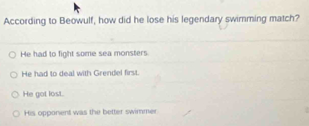 According to Beowulf, how did he lose his legendary swimming match?
He had to fight some sea monsters
He had to deal with Grendel first.
He got lost.
His opponent was the better swimmer