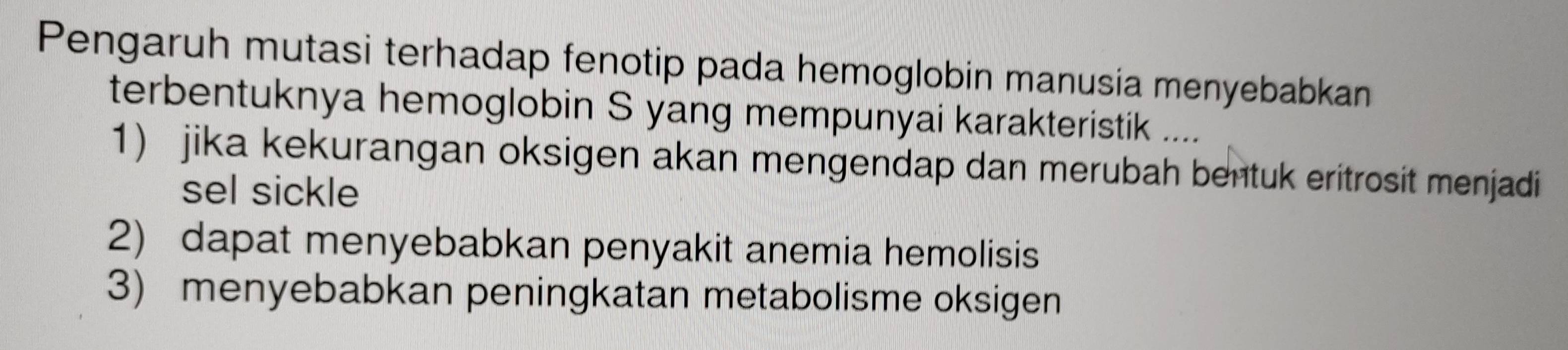 Pengaruh mutasi terhadap fenotip pada hemoglobin manusia menyebabkan 
terbentuknya hemoglobin S yang mempunyai karakteristik .... 
1) jika kekurangan oksigen akan mengendap dan merubah bentuk eritrosit menjadi 
sel sickle 
2) dapat menyebabkan penyakit anemia hemolisis 
3) menyebabkan peningkatan metabolisme oksigen