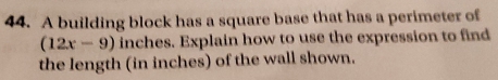 A building block has a square base that has a perimeter of
(12x-9) inches. Explain how to use the expression to find 
the length (in inches) of the wall shown.