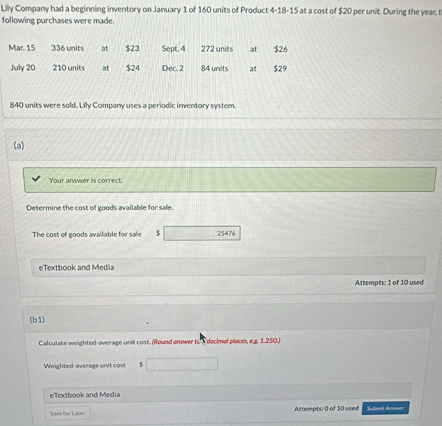 Lily Company had a beginning inventory on January 1 of 160 units of Product 4-18-15 at a cost of $20 per unit. During the year, t 
following purchases were made.
840 units were sold. Lily Company uses a periodic inventory system. 
(a) 
Your answer is correct. 
Determine the cost of goods available for sale. 
The cost of goods available for sale $ 25476
eTextbook and Media 
Attempts: 1 of 10 used 
(b1) 
Calculate weighted-average unit cost. (Round answer to E decimal places, e.g. 1.250.) 
Weighted-average unit cost $
eTextbook and Media 
Save for Later Attempts: 0 of 10 used Submit Answer