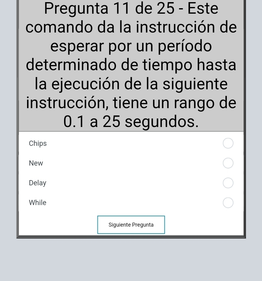 Pregunta 11 de 25 - Este 
comando da la instrucción de 
esperar por un período 
determinado de tiempo hasta 
la ejecución de la siguiente 
instrucción, tiene un rango de
0.1 a 25 segundos. 
Chips 
New 
Delay 
While 
Siguiente Pregunta