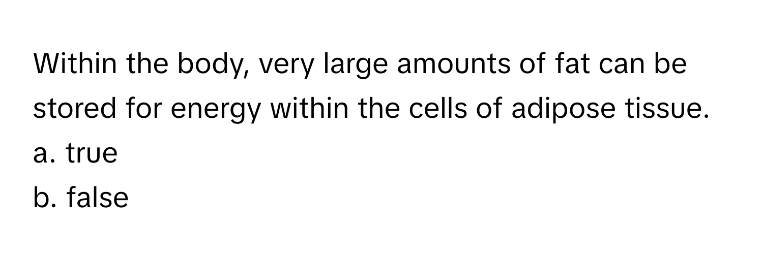 Within the body, very large amounts of fat can be stored for energy within the cells of adipose tissue.

a. true
b. false