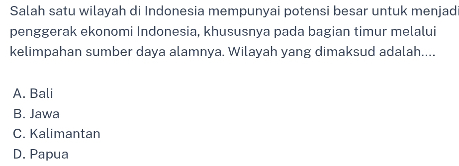 Salah satu wilayah di Indonesia mempunyai potensi besar untuk menjad
penggerak ekonomi Indonesia, khususnya pada bagian timur melalui
kelimpahan sumber daya alamnya. Wilayah yang dimaksud adalah....
A. Bali
B. Jawa
C. Kalimantan
D. Papua