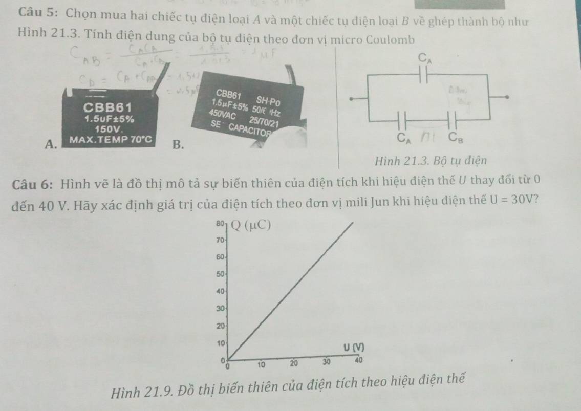 Chọn mua hai chiếc tụ điện loại A và một chiếc tụ diện loại B về ghép thành bộ như
Hình 21.3. Tính điện dung của bộ tụ điện theo đơn vị micro Coulomb
CBB61 SH-P0
CBB61
1.5μF±5% 50/ Hz
450VAC 25/70/21
1.5uF±5%
150V.
SE CAPACITOR
A. MAX.T =x| 70°C B.
Hình 21.3. Bộ tụ điện
Câu 6: Hình vẽ là đồ thị mô tả sự biến thiên của điện tích khi hiệu điện thế U thay đối từ 0
đến 40 V. Hãy xác định giá trị của điện tích theo đơn vị mili Jun khi hiệu điện thế U=30V ?
Hình 21.9. Đồ thị biến thiên của điện tích theo hiệu điện thế