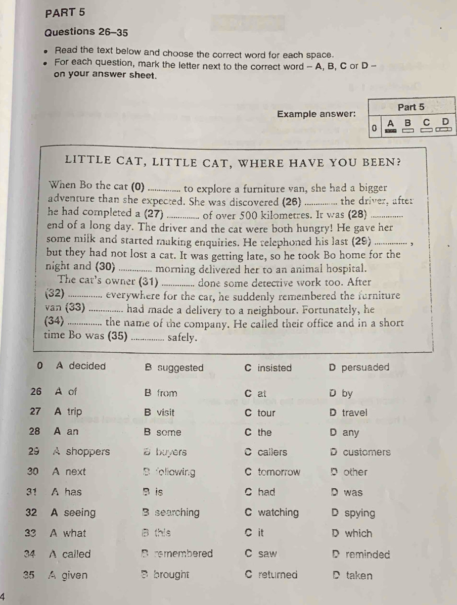 Read the text below and choose the correct word for each space.
For each question, mark the letter next to the correct word - A, B, C or D -
on your answer sheet.
Example answer:
LITTLE CAT, LITTLE CAT, WHERE HAVE YOU BEEN?
When Bo the cat (0) _to explore a furniture van, she had a bigger
adventure than she expected. She was discovered (26) _the driver, after
he had completed a (27) _of over 500 kilometres. It was (28)_
end of a long day. The driver and the cat were both hungry! He gave her
some milk and started making enquiries. He telephoned his last (29) _,
but they had not lost a cat. It was getting late, so he took Bo home for the
night and (30) _morning delivered her to an animal hospital.
The cat's owner (31) _done some detective work too. After
(32) _everywhere for the cat, he suddenly remembered the furniture
van (33) _had made a delivery to a neighbour. Fortunately, he
(34) _the name of the company. He called their office and in a short
time Bo was (35) _safely.
0 A decided B suggested C insisted D persuaded
26 A of B from C at D by
27 A trip B visit C tour D travel
28 A an B some C the D any
29 A shoppers B buyers C callers D customers
30 A next B following C tomorrow D other
31 A has B is C had D was
32 A seeing B searching C watching D spying
33 A what B this C it D which
34 A called remembered C saw D reminded
35 A given Bbrought C returned D taken
4