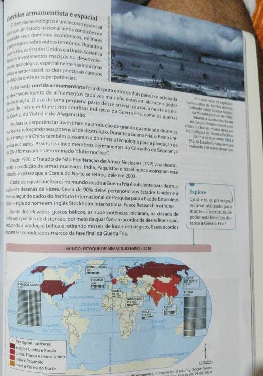 arridas armamentista e espacia
O dominio tecnológico é um recurso essencial
saque um Estado nacional tenha condições de
egande seus dominios econômicos, militares
e a tegicos sobre outros territórios. Durant  a
Guerra Fria, os Estados Unidos e a União Soviética
m investimentos maciços no desenvolvi
eto tecnológico, especialmente nas indústrias
alica e aeroespacial, os dois principais campos
disputa entre as superpotências
A chamada corrida armamentista foi a disputa entre os dois países relacionada Primeiro teste de explusão
dsenvolvimento de armamentos cada vez mais eficientes em alcance e pode
subequática de bomtía séómica realizado pelos Estados tánido
antruição. O uso de uma pequena parte desse arsenal causou a morte de mi na Micranêsia, Fistó de 1946
Coreia, do Vietnã e do Afeganistão.
lvs de civis e militares nos conflitos indiretos da Guerra Fría, como as guerra Durante a Guera Erá form
armas mucleares, mistos deles en realizadon divervos tastes ====
As duas superpotências investiram na produção de grande quantidade de armas arquipélagos do Oceano Facões Estima-se que, entre 1945 e
ceares, reforçando seu potencial de destruição, Durante a Guerra Fria, o Reino Uni 1912, os Estados Unidos tentum
a França e a China também passaram a dominar a tecnologia para a produção de realirado 210 testes dessa típs
as nucleares. Assim, os cinco membros permanentes do Conselho de Segurança
ONU formavam o denominado "clube nuclear".
Desde 1970, o Tratado de Não Proliferação de Armas Nucleares (TNP) visa desesti-
ular a produção de armas nucleares. Índia, Paquistão e Israel nunca assinaram esse
sado, ao passo que a Coreia do Norte se retirou dele em 2003.
O total de ogivas nucleares no mundo desde a Guerra Fria é suficiente para destruir
planeta dezenas de vezes. Cerca de 90% delas pertencem aos Estados Unidos e à Explore
Russia, segundo dados do Instituto Internacional de Pesquisa para a Paz de Estocolmo Qual era o principal
Spri - sigla do nome em inglês Stockholm International Peace Research Institute). manter a estruturs de recurso utilizado para
Diante dos elevados gastos bélicos, as superpotências iniciaram, na década de
1970), uma política de distensão, por meio da qual fizeram acordos de desmilitarização, poder estabelecida du-
muando a produção bélica e retirando mísseis de locais estratégicos. Esses acordos rante a Guerra Fria?
20dem ser considerados marcos da fase final da Guerra Fria
rte
ymamord and international security. Oidord: Dellord