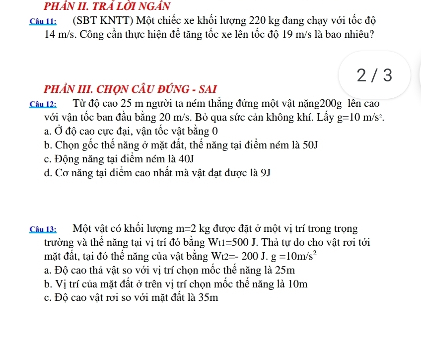 PHÂN II. TRẢ LỜI NGẨN
Câ 11: (SBT KNTT) Một chiếc xe khối lượng 220 kg đang chạy với tốc độ
14 m/s. Công cần thực hiện để tăng tốc xe lên tốc độ 19 m/s là bao nhiêu?
2 / 3
PHÂN III. CHQN CÂU ĐÚNG - SAI
Câu 12: Từ độ cao 25 m người ta ném thăng đứng một vật nặng200g lên cao
với vận tốc ban đầu bằng 20 m/s. Bỏ qua sức cản không khí. Lấy g=10m/s^2.
a. Ở độ cao cực đại, vận tốc vật bằng 0
b. Chọn gốc thế năng ở mặt đất, thế năng tại điểm ném là 50J
c. Động năng tại điểm ném là 40J
d. Cơ năng tại điểm cao nhất mà vật đạt được là 9J
Câu 13: Một vật có khối lượng m=2kg được đặt ở một vị trí trong trọng
trường và thể năng tại vị trí đó bằng Wt1=500J T. Thả tự do cho vật rơi tới
mặt đất, tại đó thế năng của vật bằng Wt2=-200J.g=10m/s^2
a. Độ cao thả vật so với vị trí chọn mốc thể năng là 25m
b. Vị trí của mặt đất ở trên vị trí chọn mốc thế năng là 10m
c. Độ cao vật rơi so với mặt đất là 35m