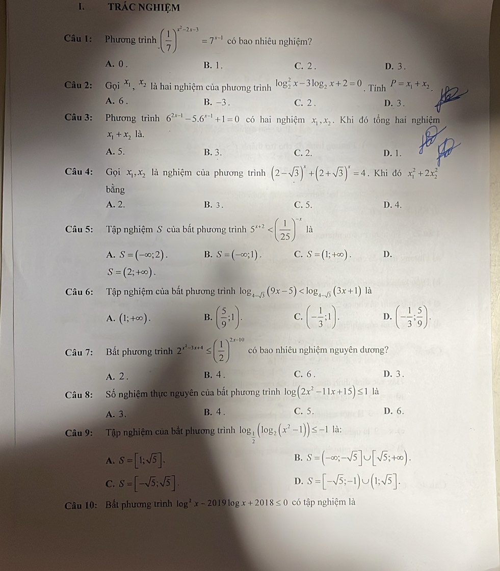 TRÁC NGHIệM
Câu 1: Phương trình ( 1/7 )^x^2-2x-3=7^(x-1) có bao nhiêu nghiệm?
A. 0 . B. 1 . C. 2 . D. 3 .
Câu 2: Gọi x_1,x_2 là hai nghiệm của phương trình log _2^(2x-3log _2)x+2=0. Tính P=x_1+x_2
A. 6 . B. -3. C. 2 . D. 3 .
Câu 3: Phương trình 6^(2x-1)-5.6^(x-1)+1=0 có hai nghiệm x_1,x_2. Khi đó tổng hai nghiệm
x_1+x_2la.
A. 5. B. 3. C. 2. D. 1.
Câu 4: Gọi x_1,x_2 là nghiệm của phương trình (2-sqrt(3))^x+(2+sqrt(3))^x=4. Khi đó x_1^(2+2x_2^2
bằng
A. 2. B. 3 . C. 5. D. 4.
Câu 5: Tập nghiệm S của bất phương trình 5^x+2) là
A. S=(-∈fty ;2). B. S=(-∈fty ;1). C. S=(1;+∈fty ). D.
S=(2;+∈fty ).
Câu 6:  Tập nghiệm của bất phương trình log _4-sqrt(3)(9x-5) là
A. (1;+∈fty ). B. ( 5/9 ;1). C. (- 1/3 ;1). D. (- 1/3 ; 5/9 ).
Câu 7: Bất phương trình 2^(x^2)-3x+4≤ ( 1/2 )^2x-10 có bao nhiêu nghiệm nguyên dương?
A. 2 . B. 4 . C. 6 . D. 3 .
Câu 8: Số nghiệm thực nguyên của bất phương trình log (2x^2-11x+15)≤ 1 là
A. 3. B. 4 . C. 5. D. 6.
Câu 9: Tập nghiệm của bất phương trình log _ 1/2 (log _2(x^2-1))≤ -1 là:
B.
A. S=[1;sqrt(5)]. S=(-∈fty ;-sqrt(5)]∪ [sqrt(5);+∈fty ).
D.
C. S=[-sqrt(5);sqrt(5)]. S=[-sqrt(5);-1)∪ (1;sqrt(5)].
âu 10: Bất phương trình log^2x-2019log x+2018≤ 0 có tập nghiệm là