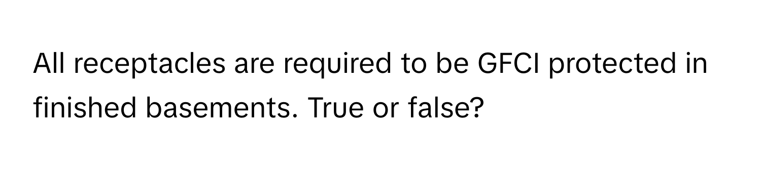 All receptacles are required to be GFCI protected in finished basements. True or false?