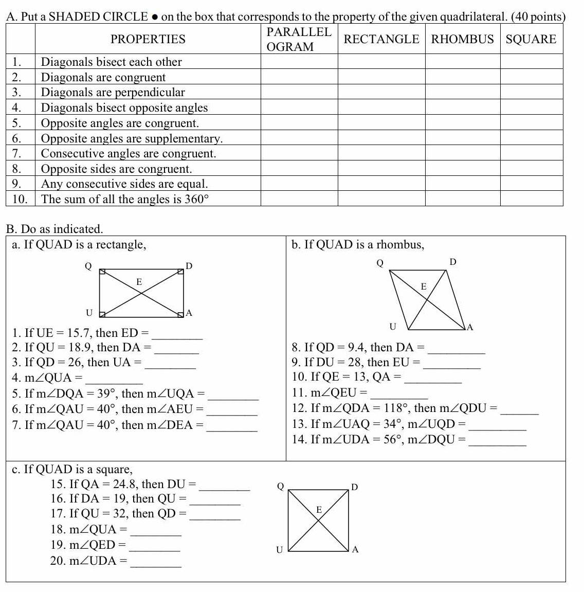 A
B. Do as indicated.
a. If QUAD is a rectangle, b. If Q | JAD is a rhombus,
1. If UE=15.7 , then ED= _
2. If QU=18.9 , then DA= _ 8. If QD=9.4 , then DA= _
3. If QD=26 , then UA= _ 9. If DU=28 , then EU= _
4. m∠ QUA= _10. If QE=13,QA= _
5. If m∠ DQA=39° , then m∠ UQA= _ 11. m∠ QEU= _
6. If m∠ QAU=40° , then m∠ AEU= _ 12. If m∠ QDA=118° , then m∠ QDU= _
_
7. If m∠ QAU=40° , then m∠ DEA= 13. If m∠ UAQ=34°,m∠ UQD= _
14. If m∠ UDA=56°,m∠ DQU=
_
c. If QUAD is a square,
15. If QA=24.8 , then DU= _ 
16. If DA=19 , then QU= _
17. If QU=32 , then QD= _
18. m∠ QUA= _
19. m∠ QED= _ 
_
20. m∠ UDA=